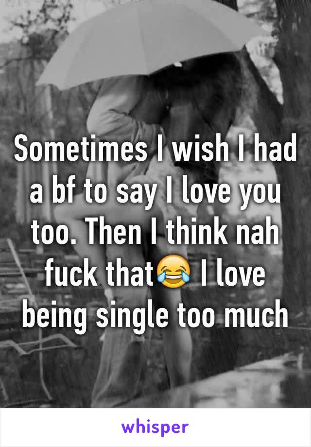 Sometimes I wish I had a bf to say I love you too. Then I think nah fuck that😂 I love being single too much 