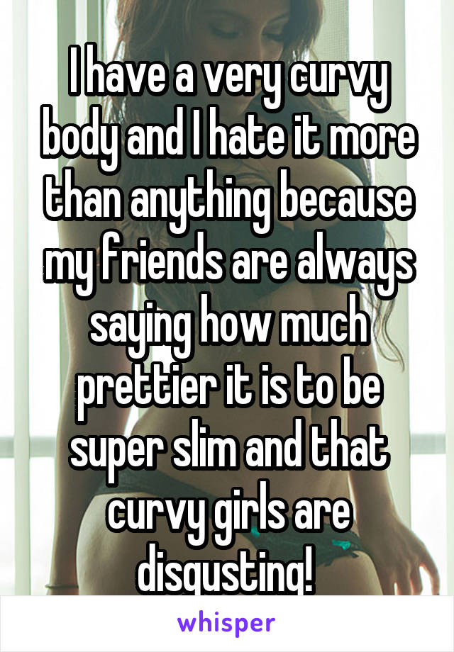 I have a very curvy body and I hate it more than anything because my friends are always saying how much prettier it is to be super slim and that curvy girls are disgusting! 