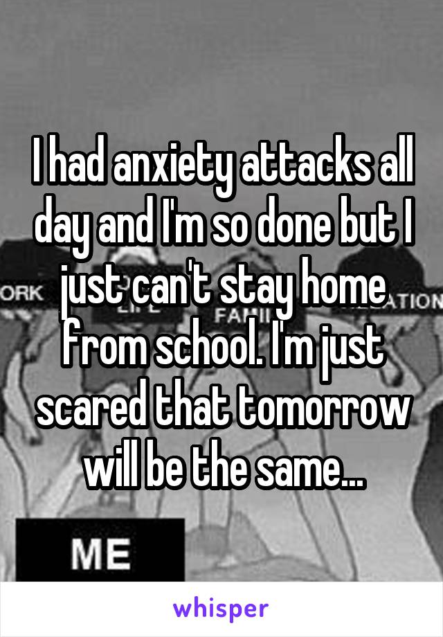 I had anxiety attacks all day and I'm so done but I just can't stay home from school. I'm just scared that tomorrow will be the same...