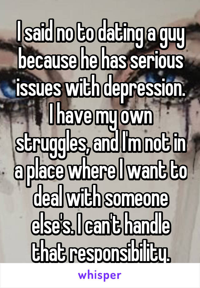 I said no to dating a guy because he has serious issues with depression. I have my own struggles, and I'm not in a place where I want to deal with someone else's. I can't handle that responsibility.