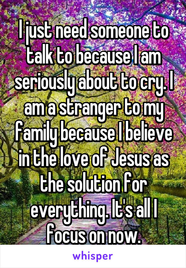 I just need someone to talk to because I am seriously about to cry. I am a stranger to my family because I believe in the love of Jesus as the solution for everything. It's all I focus on now.