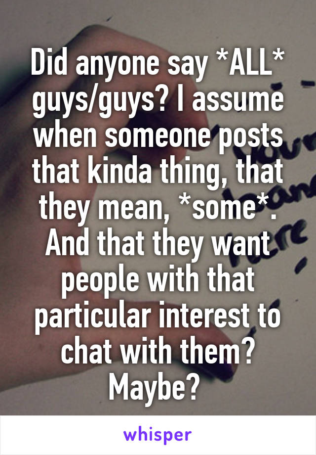 Did anyone say *ALL* guys/guys? I assume when someone posts that kinda thing, that they mean, *some*. And that they want people with that particular interest to chat with them? Maybe? 