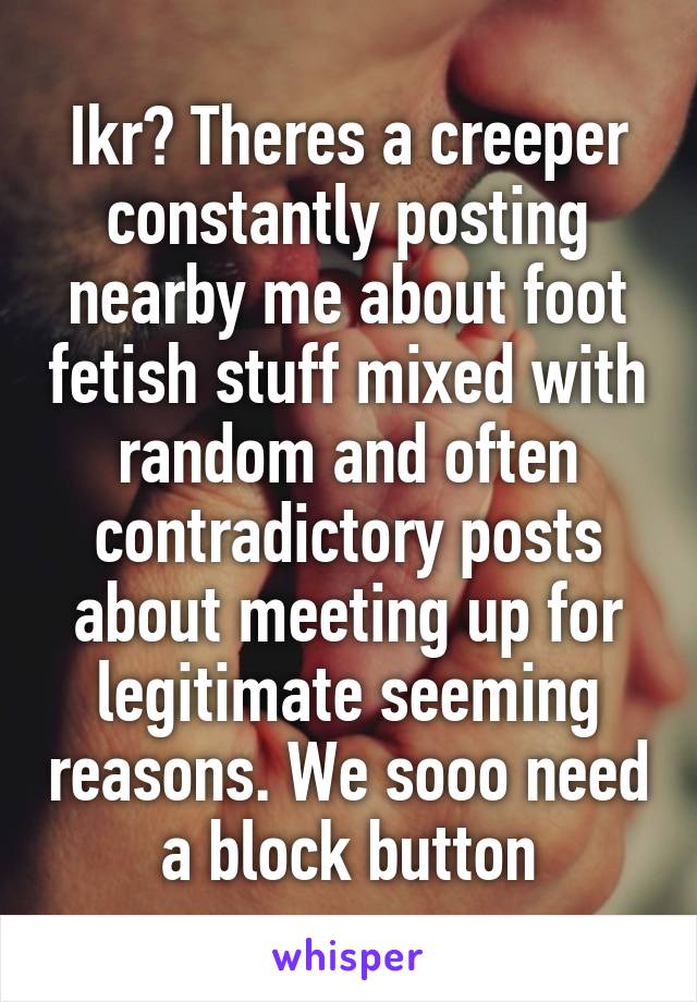 Ikr? Theres a creeper constantly posting nearby me about foot fetish stuff mixed with random and often contradictory posts about meeting up for legitimate seeming reasons. We sooo need a block button