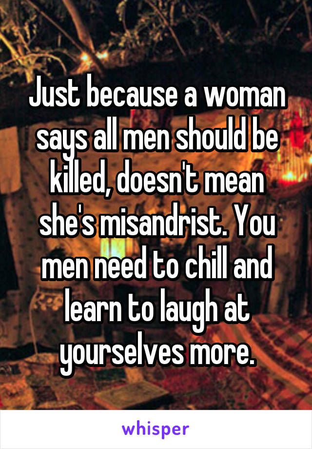 Just because a woman says all men should be killed, doesn't mean she's misandrist. You men need to chill and learn to laugh at yourselves more.