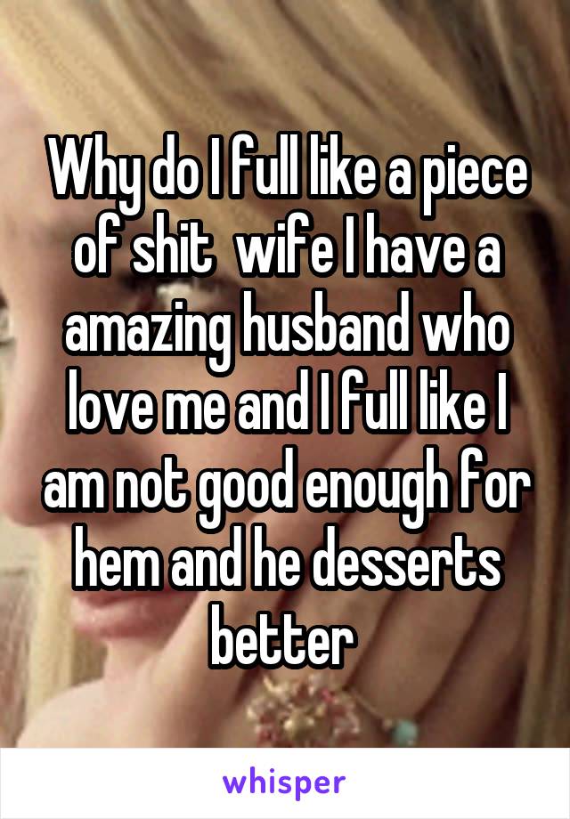 Why do I full like a piece of shit  wife I have a amazing husband who love me and I full like I am not good enough for hem and he desserts better 