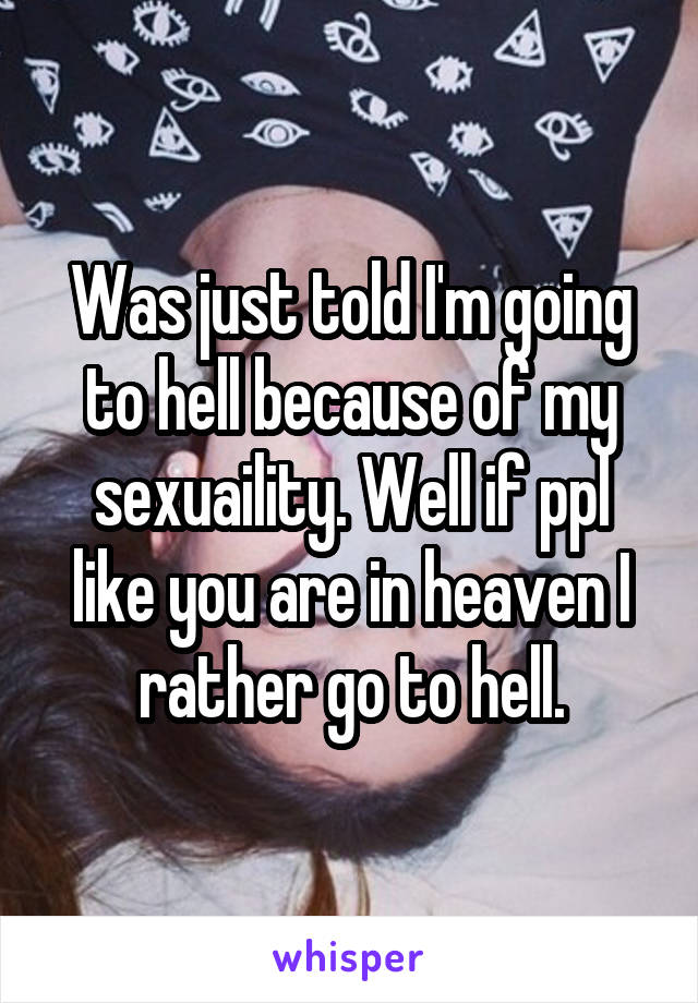 Was just told I'm going to hell because of my sexuaility. Well if ppl like you are in heaven I rather go to hell.