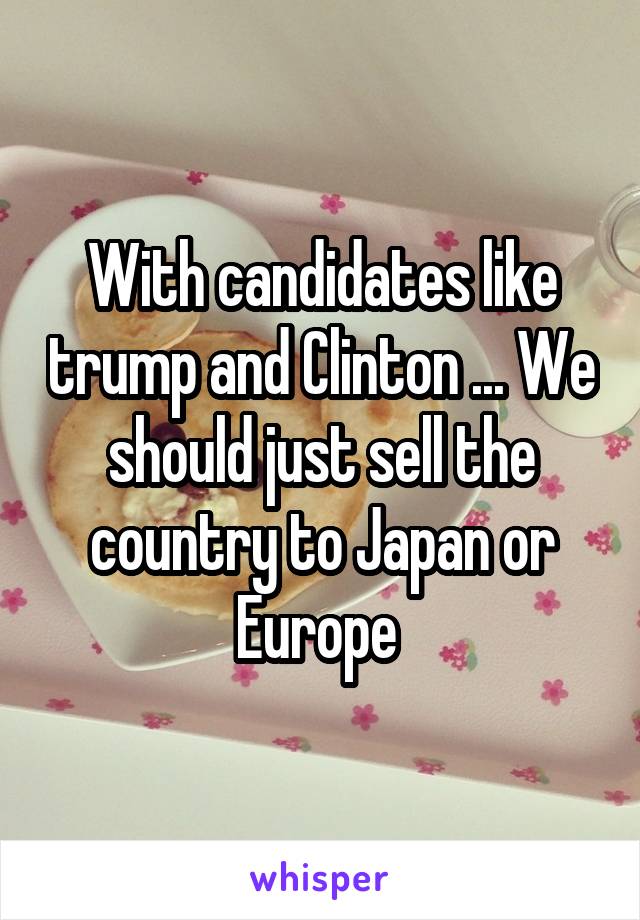 With candidates like trump and Clinton ... We should just sell the country to Japan or Europe 
