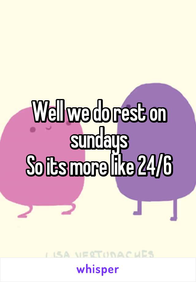 Well we do rest on sundays
So its more like 24/6