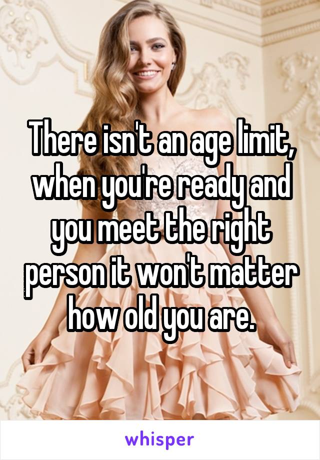 There isn't an age limit, when you're ready and you meet the right person it won't matter how old you are.