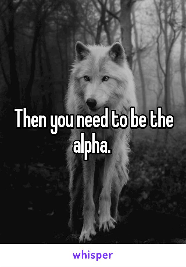 Then you need to be the alpha. 