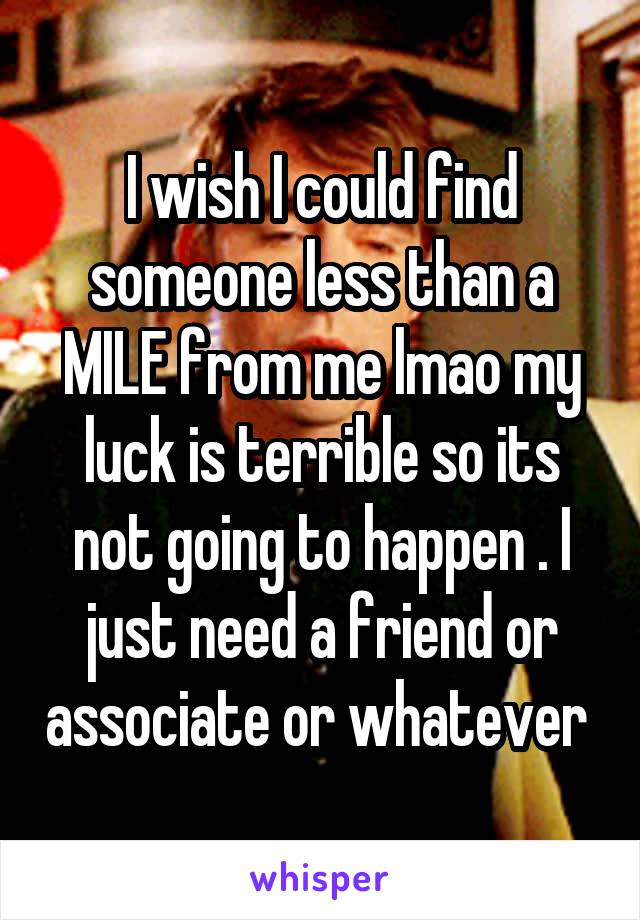I wish I could find someone less than a MILE from me lmao my luck is terrible so its not going to happen . I just need a friend or associate or whatever 