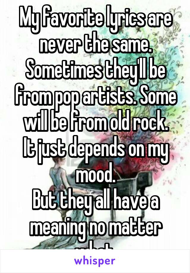 My favorite lyrics are never the same.
Sometimes they'll be from pop artists. Some will be from old rock.
It just depends on my mood.
But they all have a meaning no matter what.