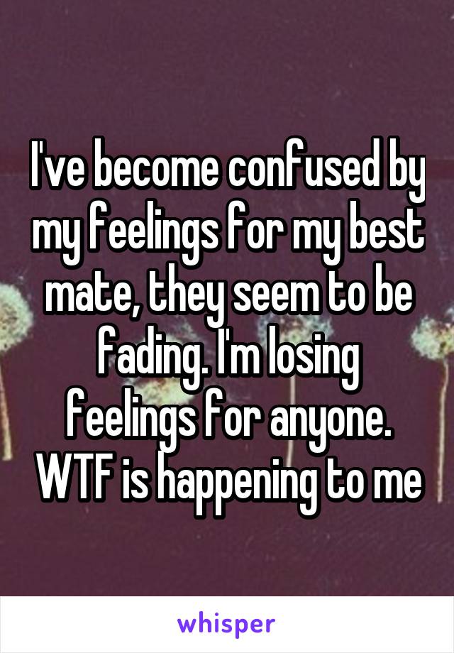 I've become confused by my feelings for my best mate, they seem to be fading. I'm losing feelings for anyone. WTF is happening to me