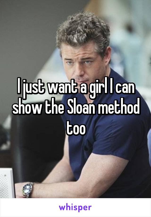 I just want a girl I can show the Sloan method too