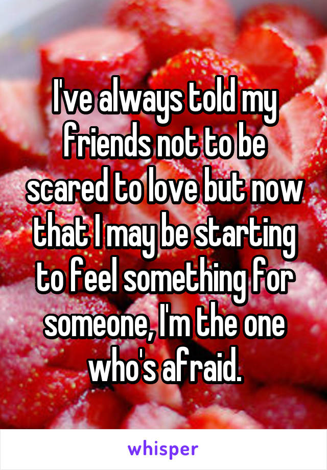 I've always told my friends not to be scared to love but now that I may be starting to feel something for someone, I'm the one who's afraid.