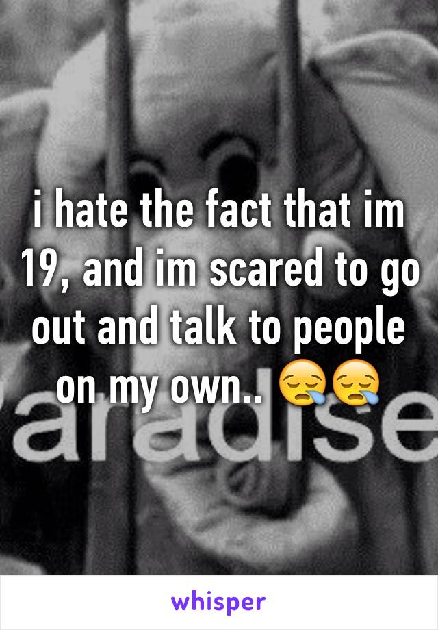 i hate the fact that im 19, and im scared to go out and talk to people on my own.. 😪😪