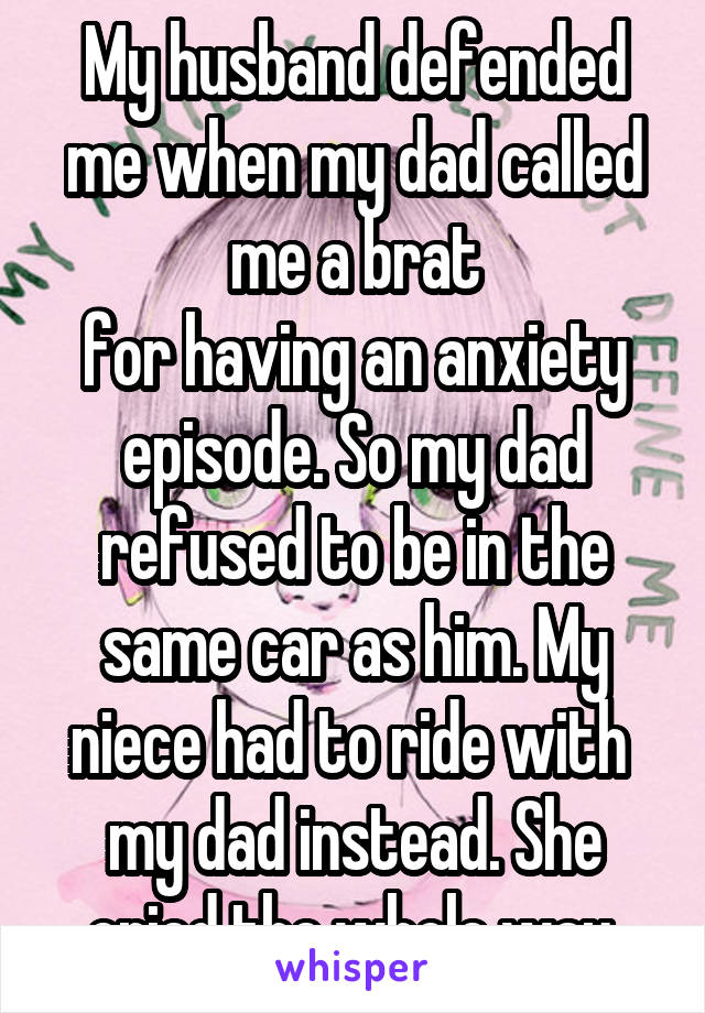 My husband defended me when my dad called me a brat
for having an anxiety episode. So my dad refused to be in the same car as him. My niece had to ride with  my dad instead. She cried the whole way.