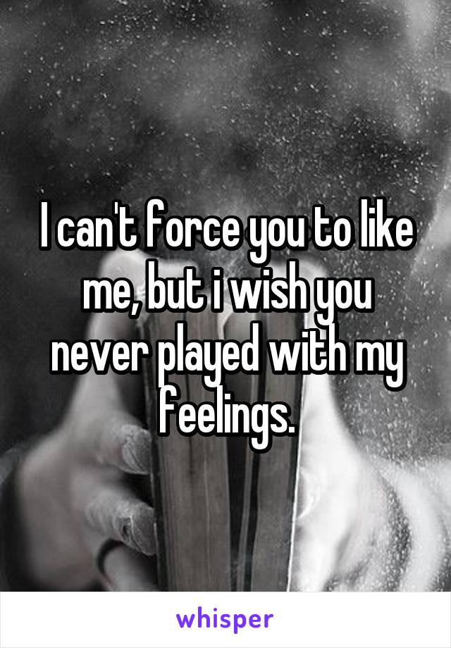 I can't force you to like me, but i wish you never played with my feelings.