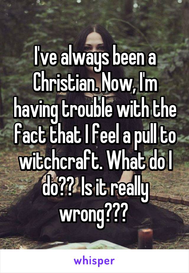 I've always been a Christian. Now, I'm having trouble with the fact that I feel a pull to witchcraft. What do I do??  Is it really wrong??? 