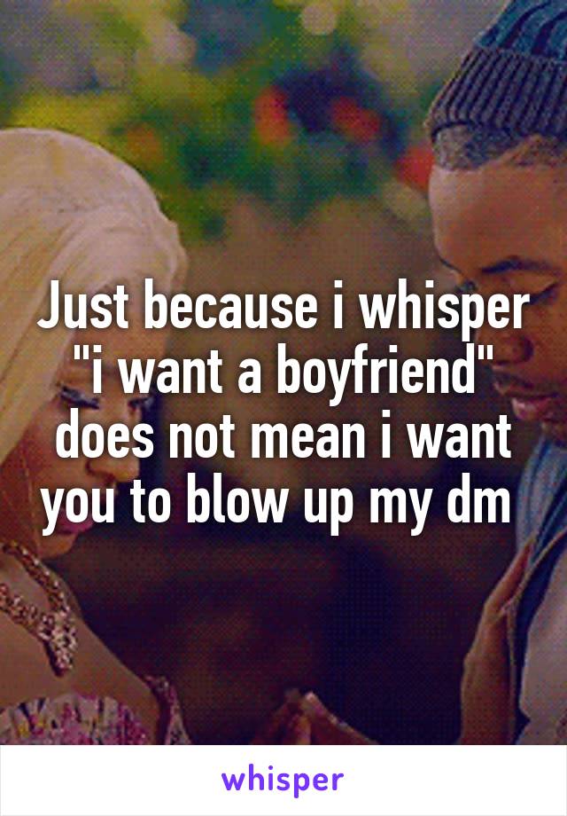 Just because i whisper "i want a boyfriend" does not mean i want you to blow up my dm 
