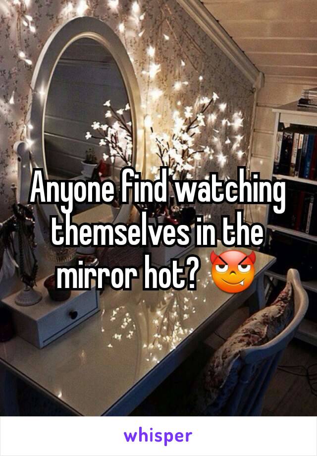 Anyone find watching themselves in the mirror hot? 😈