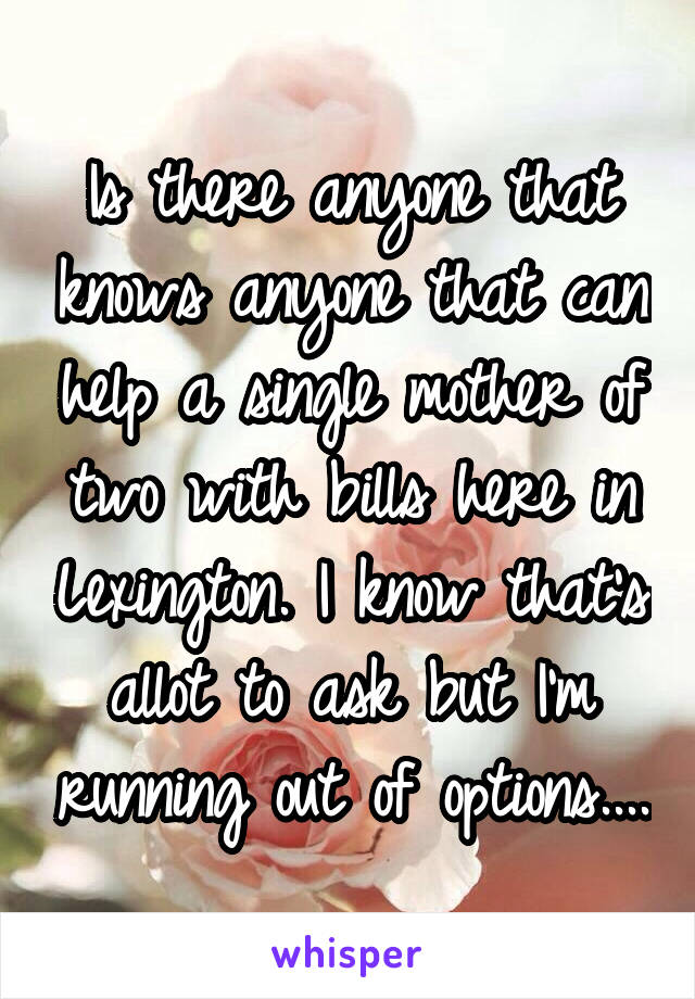 Is there anyone that knows anyone that can help a single mother of two with bills here in Lexington. I know that's allot to ask but I'm running out of options....