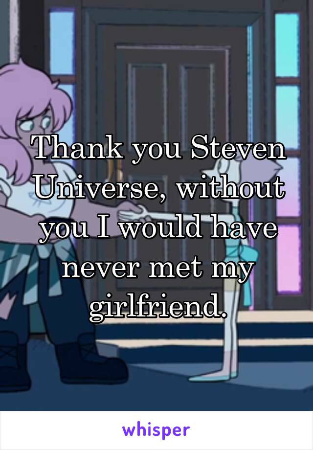 Thank you Steven Universe, without you I would have never met my girlfriend.