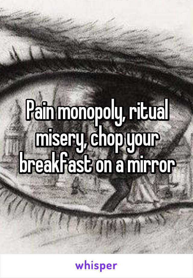 Pain monopoly, ritual misery, chop your breakfast on a mirror