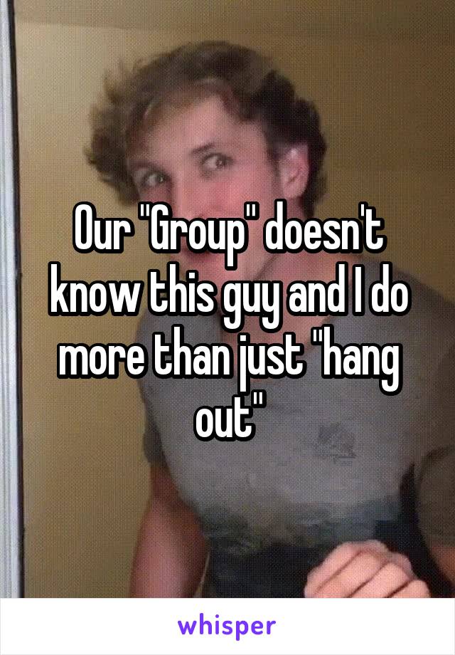 Our "Group" doesn't know this guy and I do more than just "hang out"