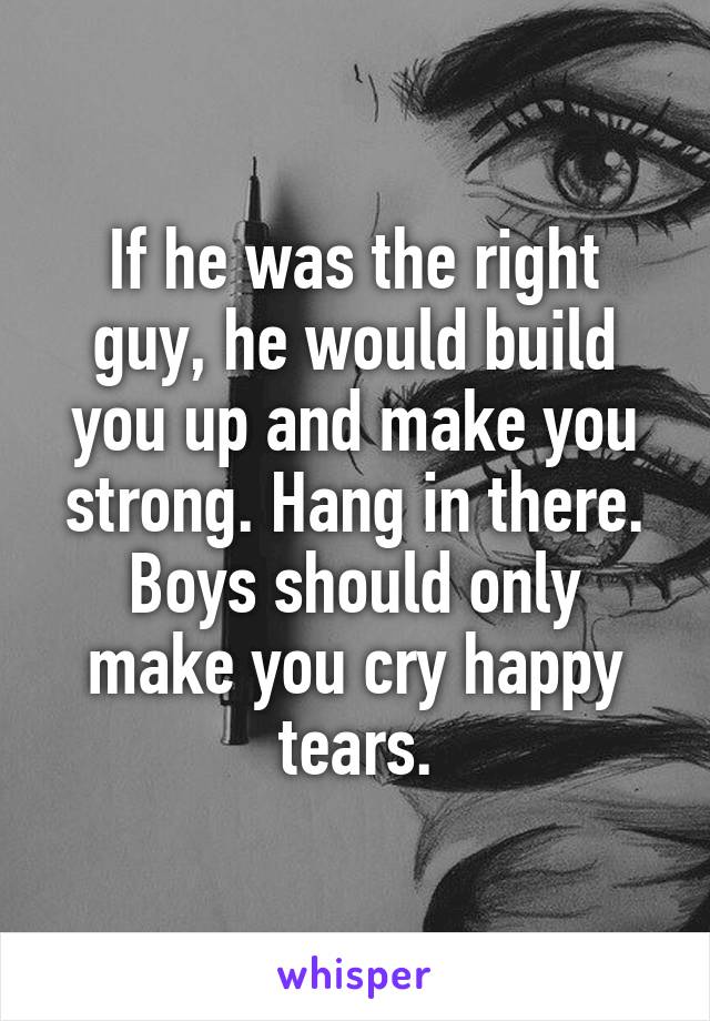 If he was the right guy, he would build you up and make you strong. Hang in there.
Boys should only make you cry happy tears.