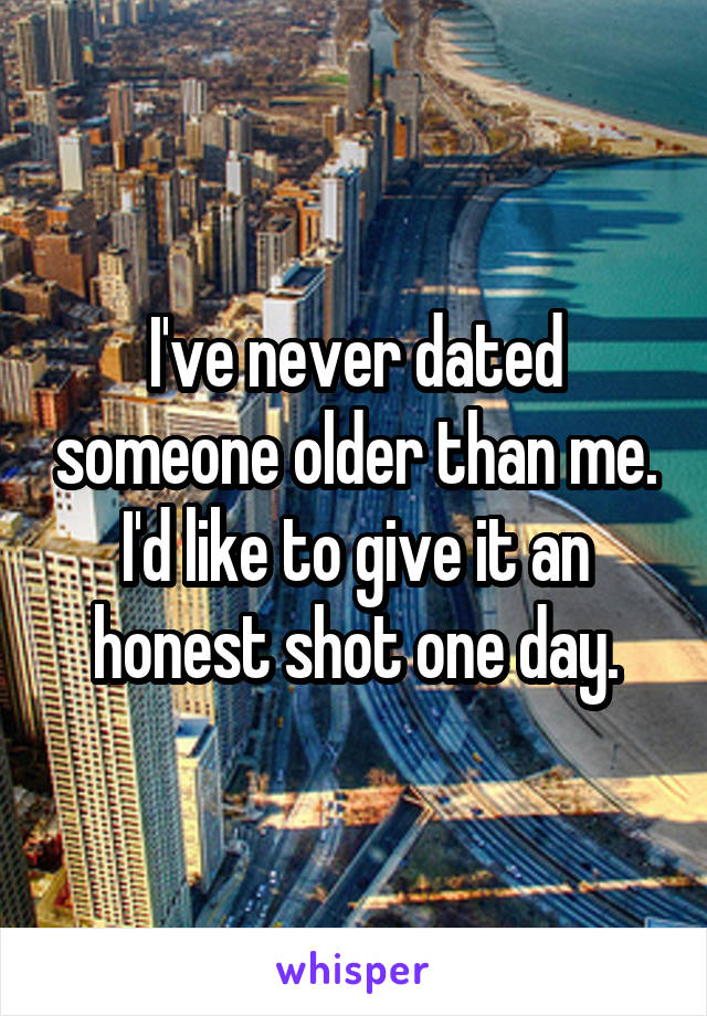 I've never dated someone older than me. I'd like to give it an honest shot one day.