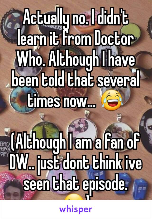 Actually no. I didn't learn it from Doctor Who. Although I have been told that several times now... 😂

(Although I am a fan of DW.. just dont think ive seen that episode. 😜)