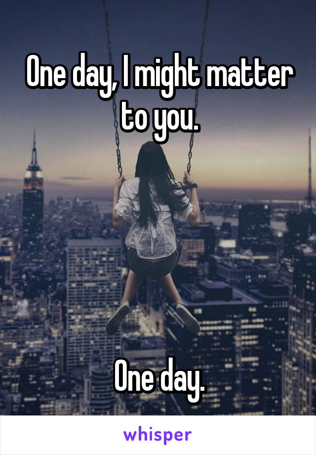One day, I might matter to you.





One day.