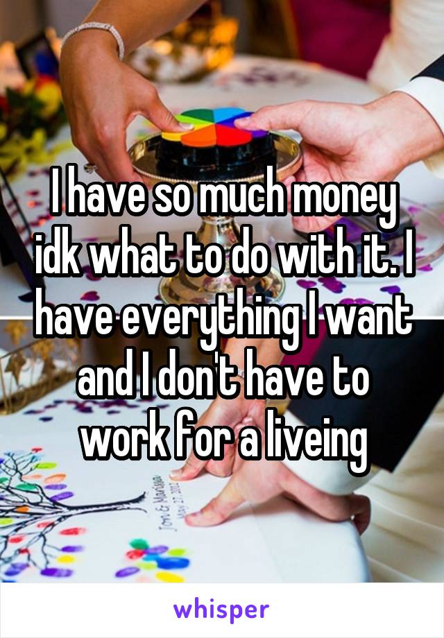 I have so much money idk what to do with it. I have everything I want and I don't have to work for a liveing