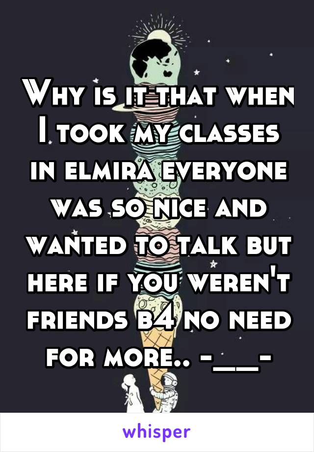 Why is it that when I took my classes in elmira everyone was so nice and wanted to talk but here if you weren't friends b4 no need for more.. -__-