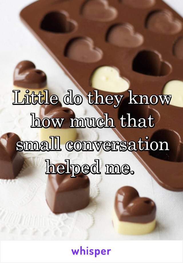 Little do they know how much that small conversation helped me. 