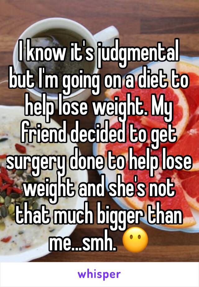 I know it's judgmental but I'm going on a diet to help lose weight. My friend decided to get surgery done to help lose weight and she's not that much bigger than me...smh. 😶