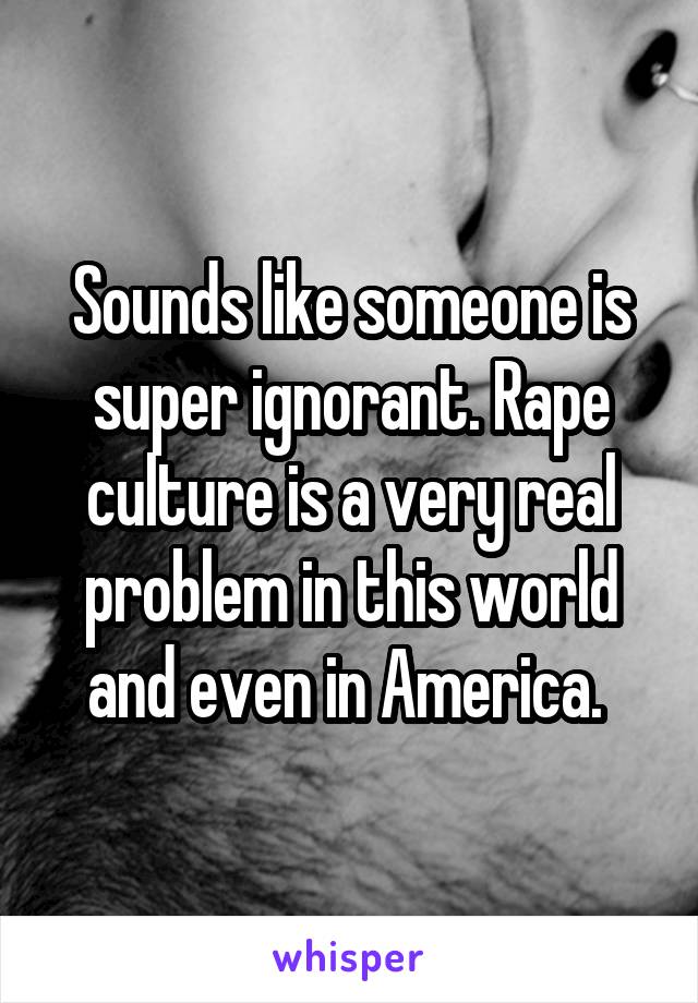Sounds like someone is super ignorant. Rape culture is a very real problem in this world and even in America. 