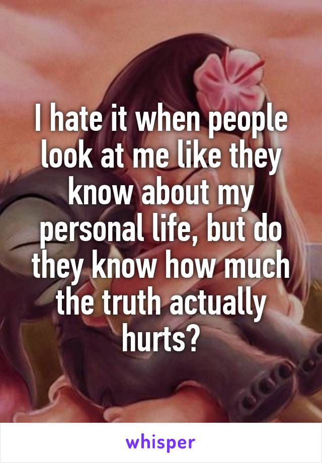 I hate it when people look at me like they know about my personal life, but do they know how much the truth actually hurts?