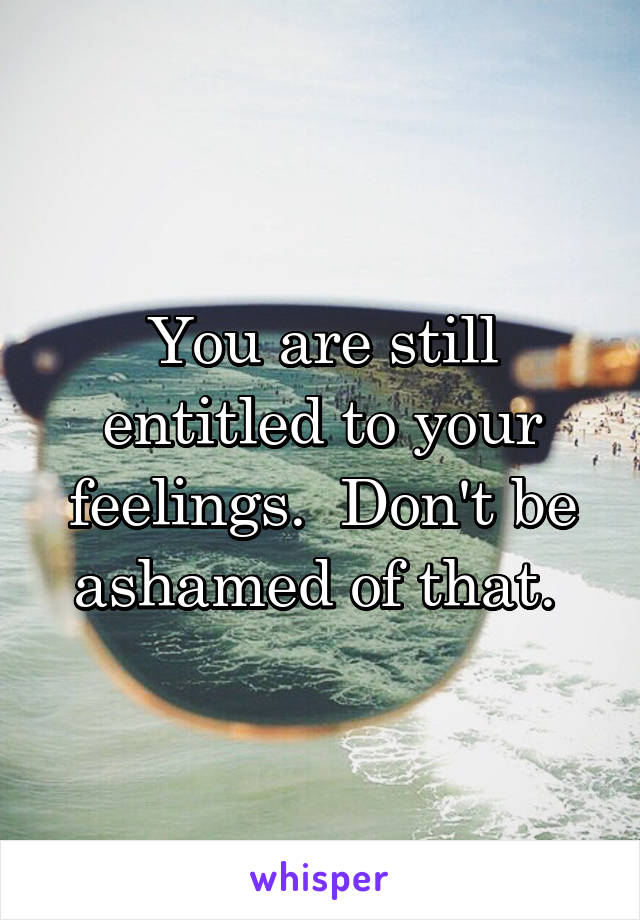 You are still entitled to your feelings.  Don't be ashamed of that. 