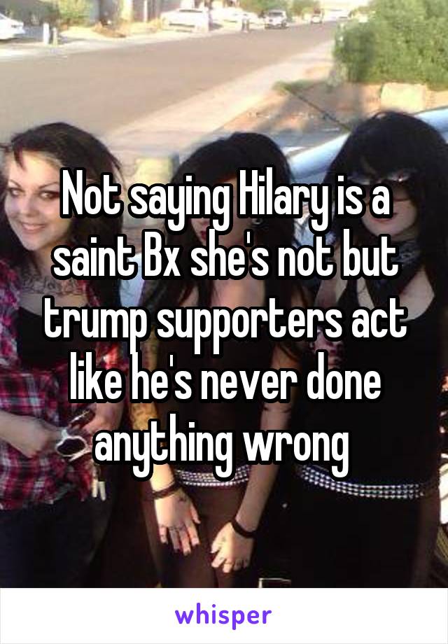 Not saying Hilary is a saint Bx she's not but trump supporters act like he's never done anything wrong 