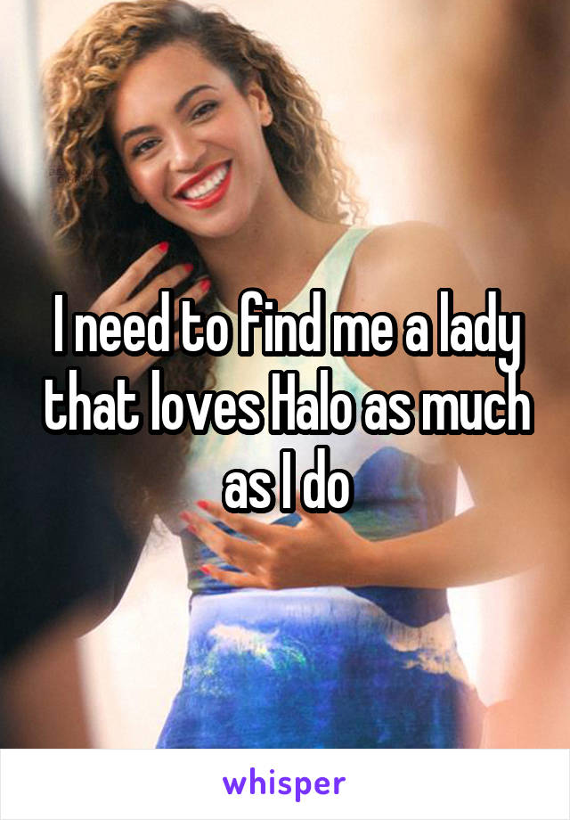 I need to find me a lady that loves Halo as much as I do
