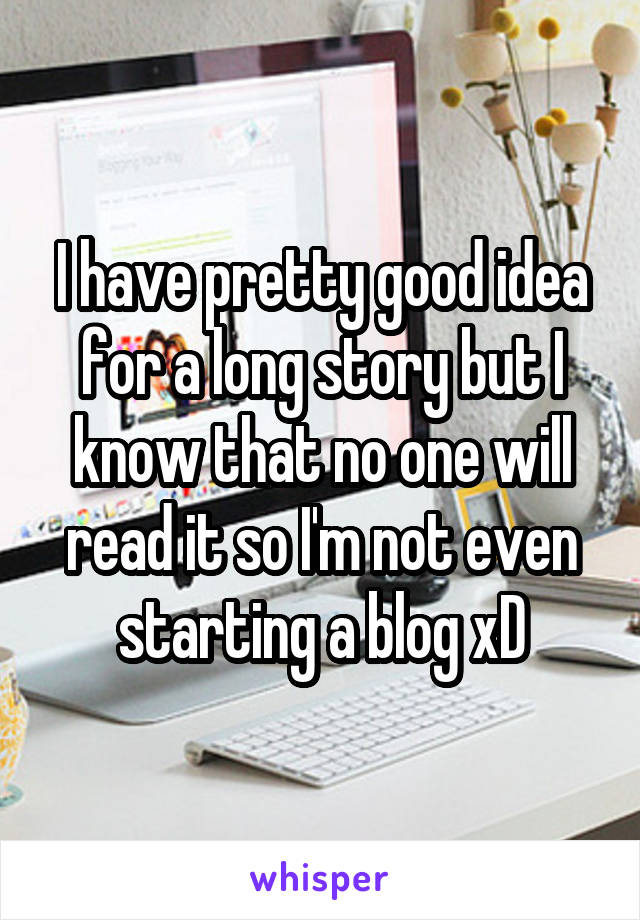 I have pretty good idea for a long story but I know that no one will read it so I'm not even starting a blog xD