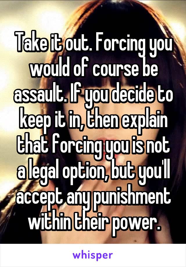 Take it out. Forcing you would of course be assault. If you decide to keep it in, then explain that forcing you is not a legal option, but you'll accept any punishment within their power.