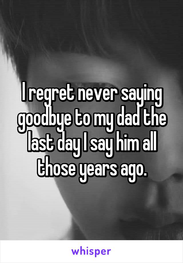 I regret never saying goodbye to my dad the last day I say him all those years ago.