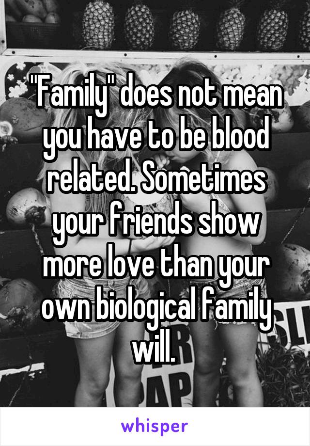 "Family" does not mean you have to be blood related. Sometimes your friends show more love than your own biological family will. 