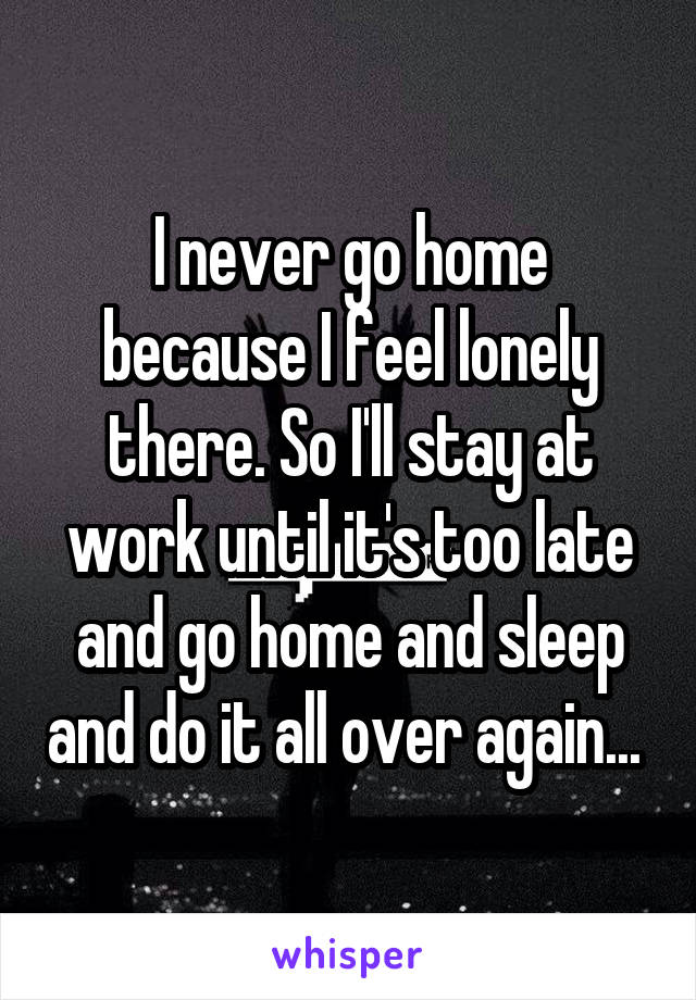 I never go home because I feel lonely there. So I'll stay at work until it's too late and go home and sleep and do it all over again... 
