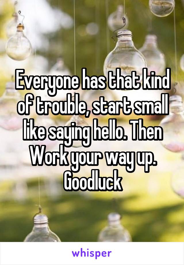 Everyone has that kind of trouble, start small like saying hello. Then Work your way up. Goodluck