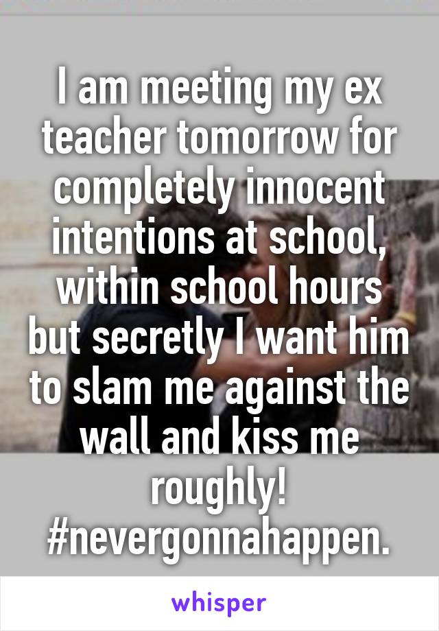 I am meeting my ex teacher tomorrow for completely innocent intentions at school, within school hours but secretly I want him to slam me against the wall and kiss me roughly! #nevergonnahappen.