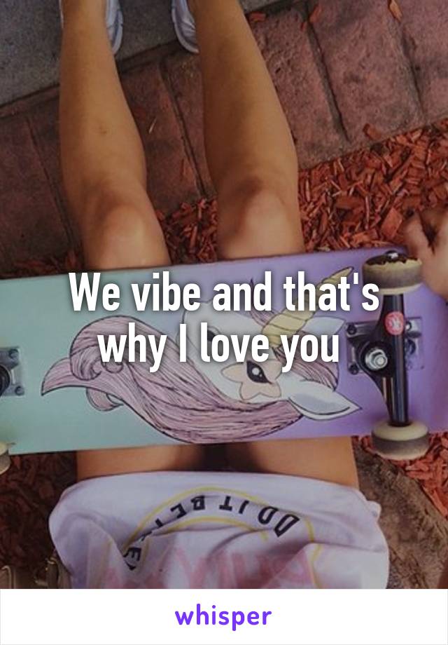 We vibe and that's why I love you 